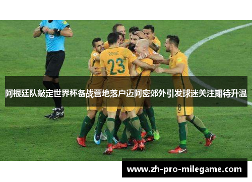 阿根廷队敲定世界杯备战营地落户迈阿密郊外引发球迷关注期待升温