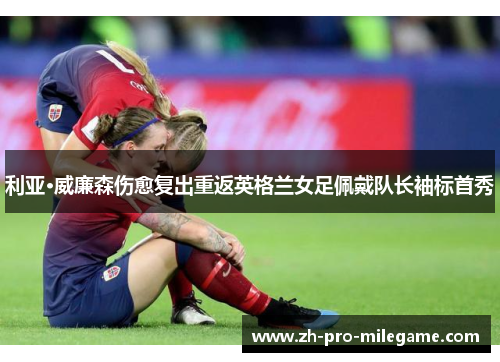 利亚·威廉森伤愈复出重返英格兰女足佩戴队长袖标首秀 利亚·威廉森伤愈复出重返英格兰女足佩戴队长袖标首秀
