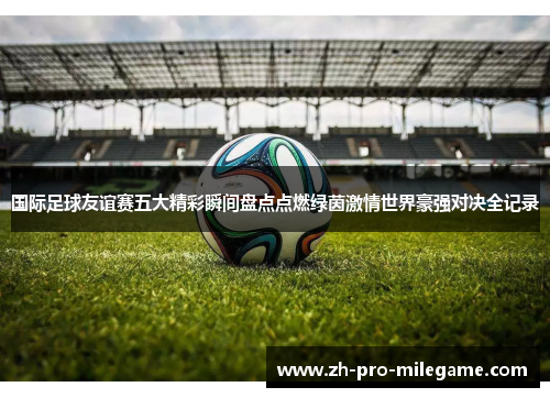 国际足球友谊赛五大精彩瞬间盘点点燃绿茵激情世界豪强对决全记录 国际足球友谊赛五大精彩瞬间盘点点燃绿茵激情世界豪强对决全记录